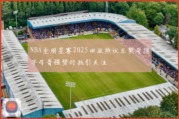 NBA全明星赛2025回放热议东契奇携字母哥强势对抗引关注
