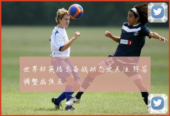 世界杯英格兰备战动态受关注 阵容调整成焦点