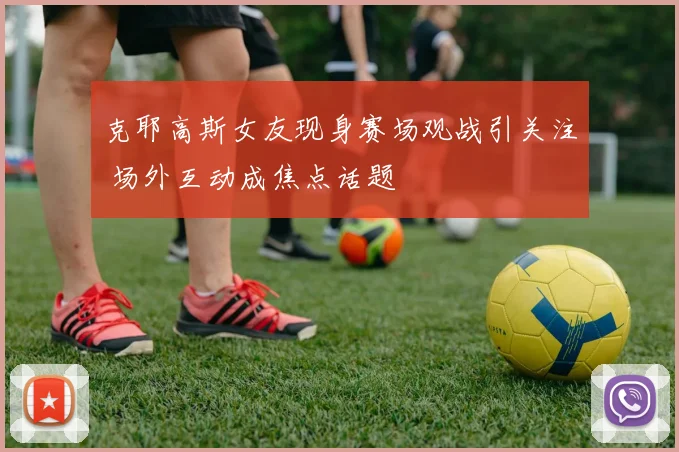 克耶高斯女友现身赛场观战引关注 场外互动成焦点话题
