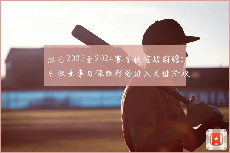 法乙2023至2024赛季收官战前瞻：升级竞争与保级形势进入关键阶段