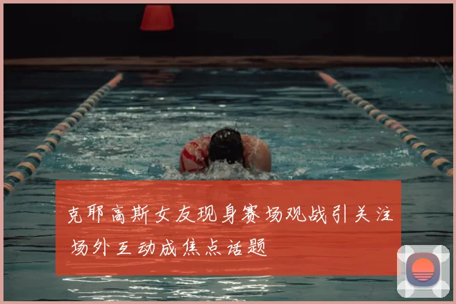 克耶高斯女友现身赛场观战引关注 场外互动成焦点话题