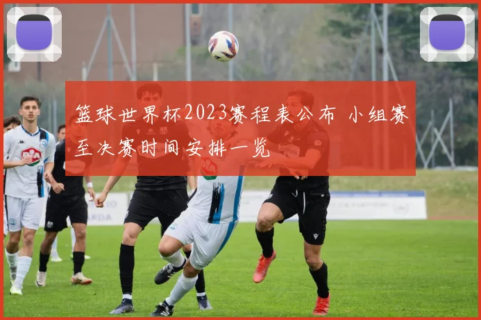 篮球世界杯2023赛程表公布 小组赛至决赛时间安排一览