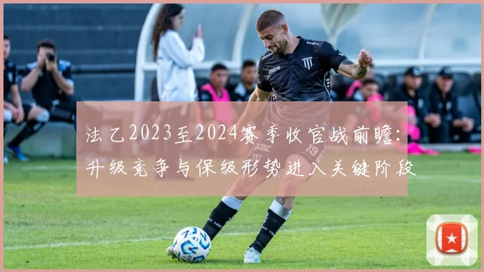 法乙2023至2024赛季收官战前瞻：升级竞争与保级形势进入关键阶段
