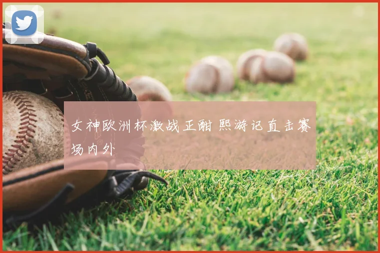 女神欧洲杯激战正酣 熙游记直击赛场内外