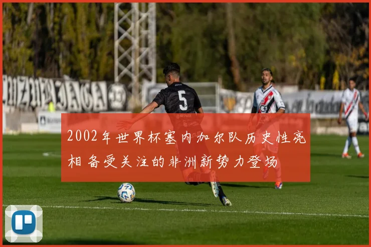 2002年世界杯塞内加尔队历史性亮相 备受关注的非洲新势力登场