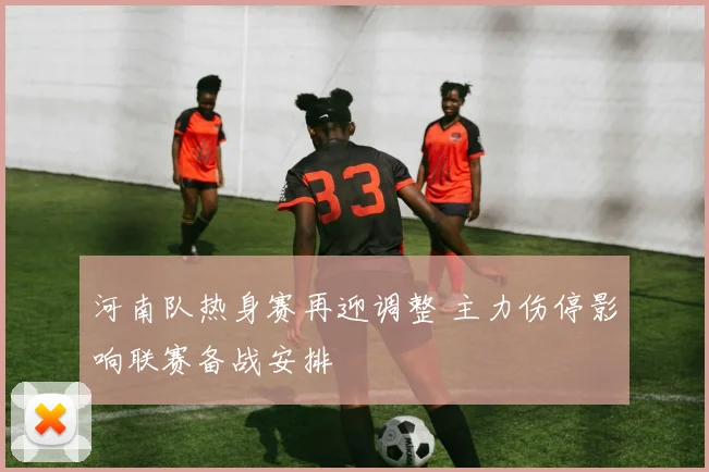 河南队热身赛再迎调整 主力伤停影响联赛备战安排