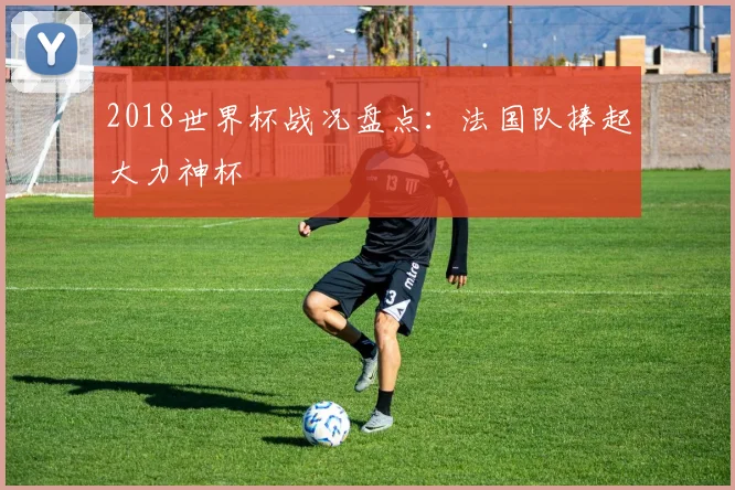 2018世界杯战况盘点：法国队捧起大力神杯