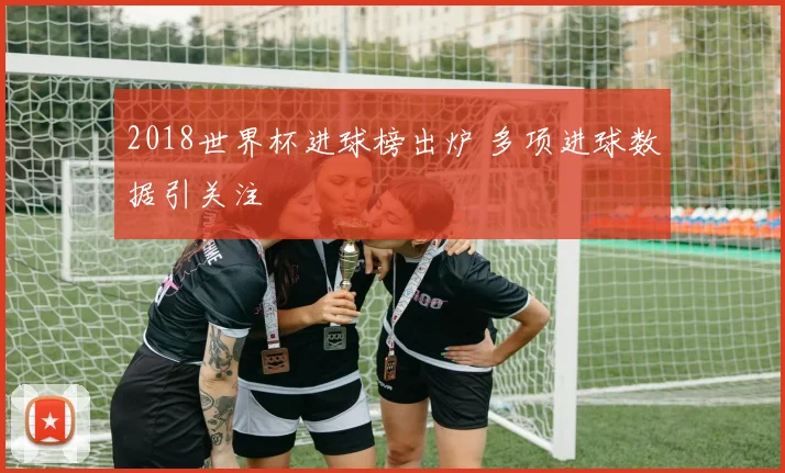2018世界杯进球榜出炉 多项进球数据引关注