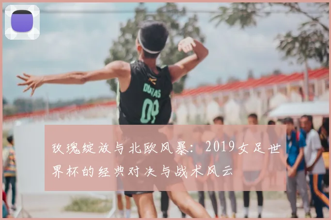 玫瑰绽放与北欧风暴:2019女足世界杯的经典对决与战术风云