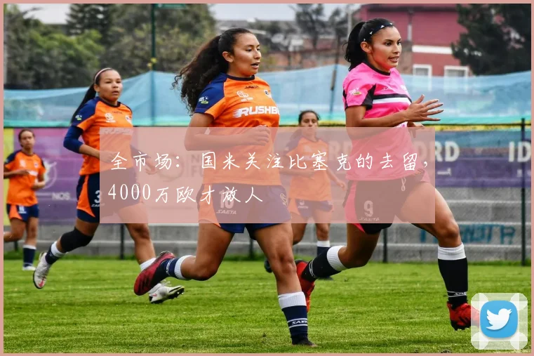 全市场:国米关注比塞克的去留,4000万欧才放人