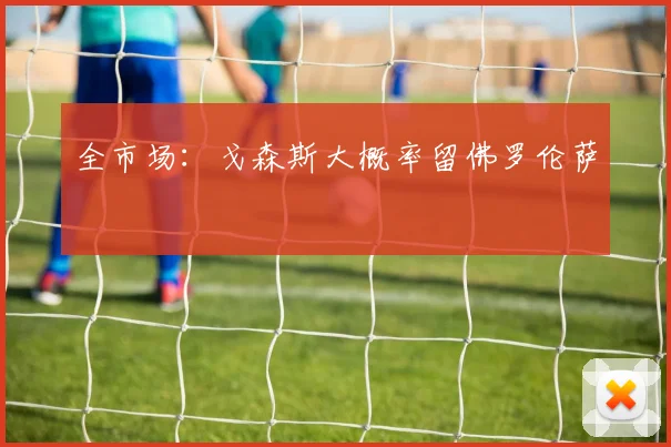 全市场:戈森斯大概率留佛罗伦萨