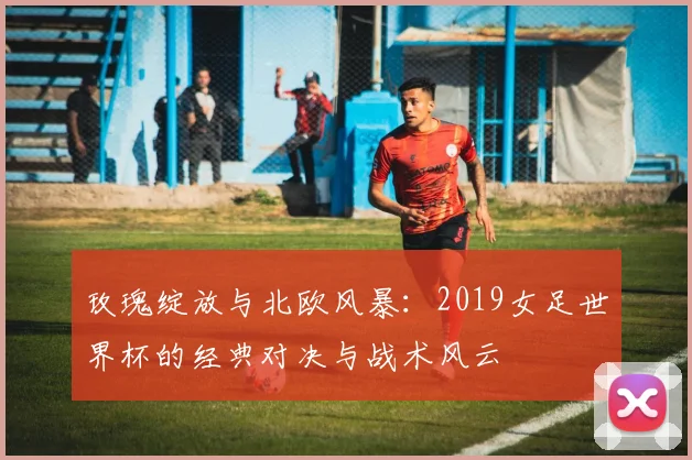 玫瑰绽放与北欧风暴:2019女足世界杯的经典对决与战术风云