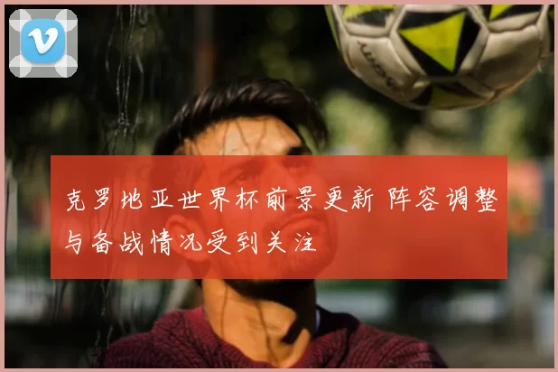 克罗地亚世界杯前景更新 阵容调整与备战情况受到关注