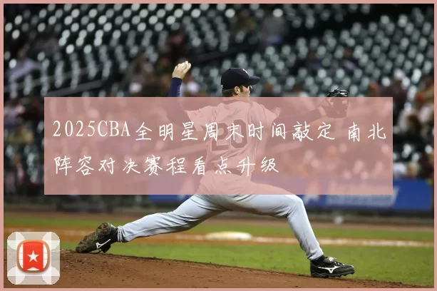 2025CBA全明星周末时间敲定 南北阵容对决赛程看点升级