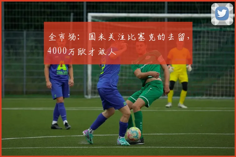 全市场:国米关注比塞克的去留,4000万欧才放人