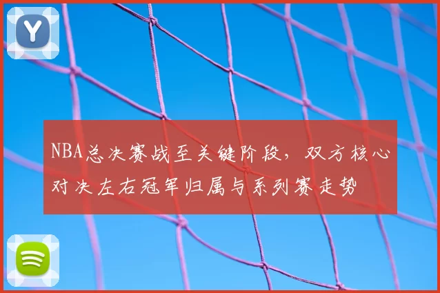 NBA总决赛战至关键阶段，双方核心对决左右冠军归属与系列赛走势