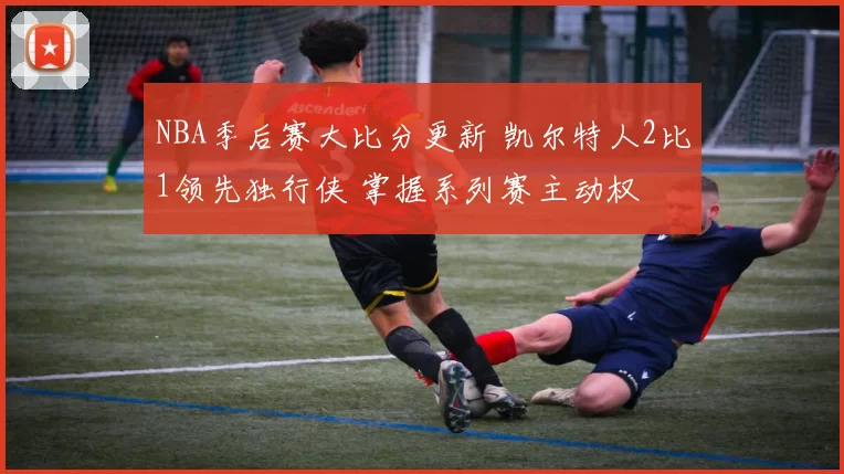 NBA季后赛大比分更新 凯尔特人2比1领先独行侠 掌握系列赛主动权