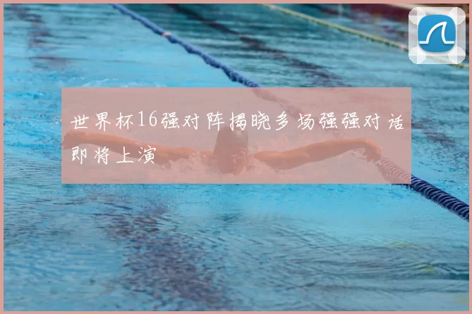 世界杯16强对阵揭晓多场强强对话即将上演