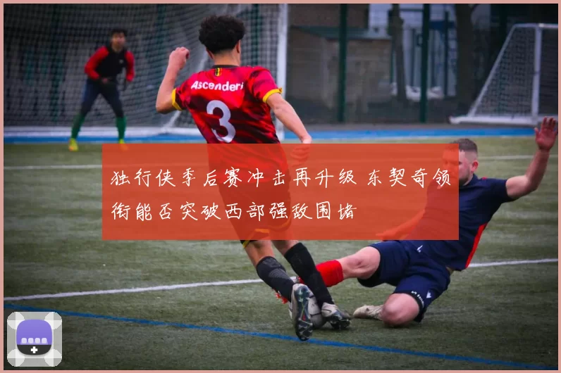 独行侠季后赛冲击再升级 东契奇领衔能否突破西部强敌围堵