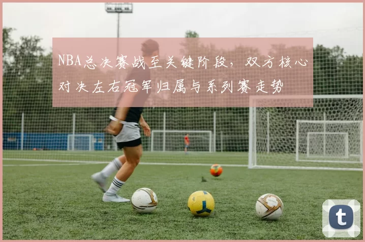 NBA总决赛战至关键阶段，双方核心对决左右冠军归属与系列赛走势