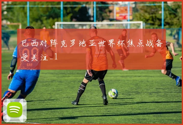 巴西对阵克罗地亚世界杯焦点战备受关注_1