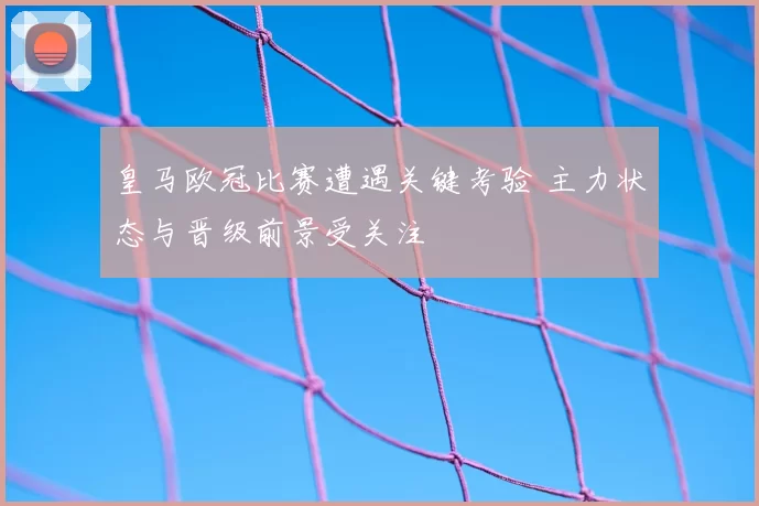 皇马欧冠比赛遭遇关键考验 主力状态与晋级前景受关注