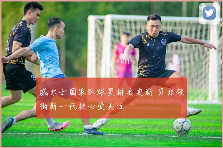 威尔士国家队球星排名更新 贝尔领衔新一代核心受关注