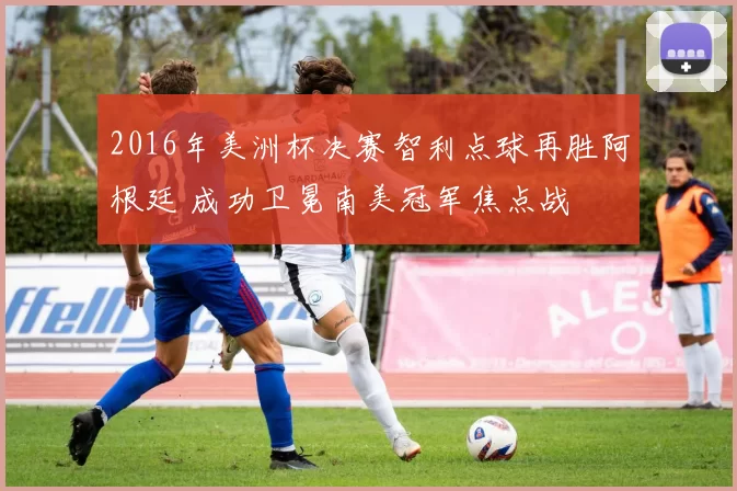 2016年美洲杯决赛智利点球再胜阿根廷 成功卫冕南美冠军焦点战