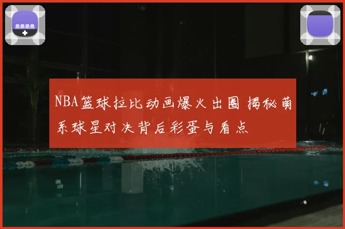 NBA篮球拉比动画爆火出圈 揭秘萌系球星对决背后彩蛋与看点