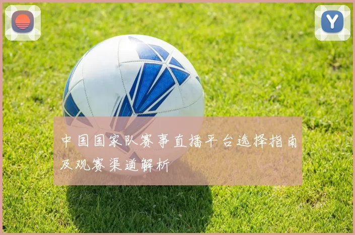 中国国家队赛事直播平台选择指南及观赛渠道解析