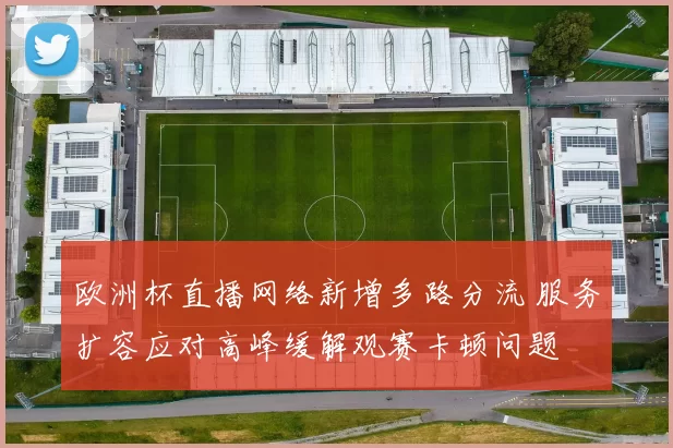 欧洲杯直播网络新增多路分流 服务扩容应对高峰缓解观赛卡顿问题