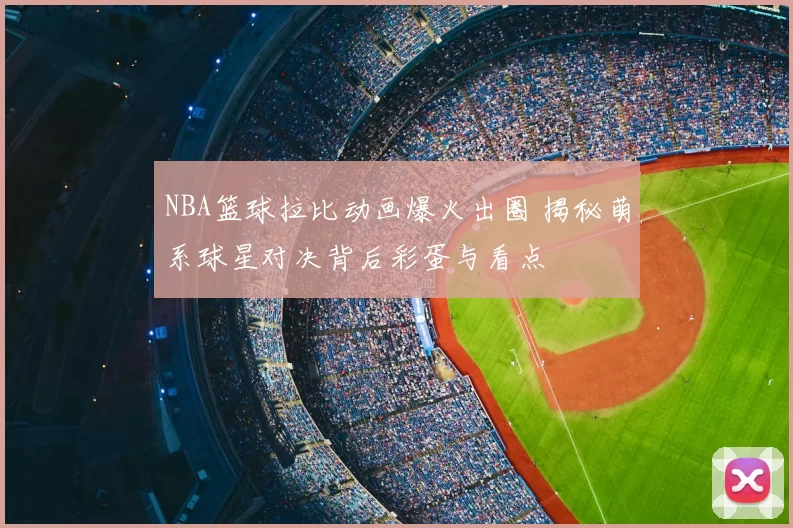 NBA篮球拉比动画爆火出圈 揭秘萌系球星对决背后彩蛋与看点