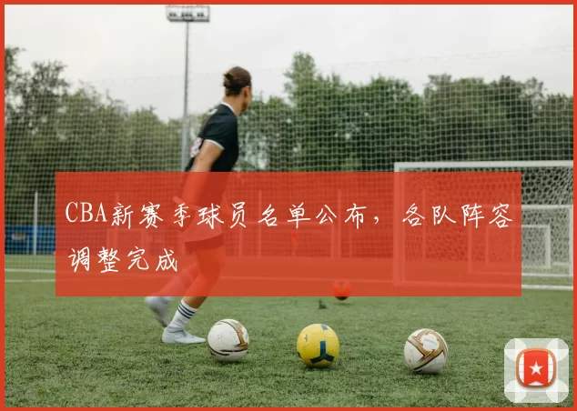 CBA新赛季球员名单公布，各队阵容调整完成