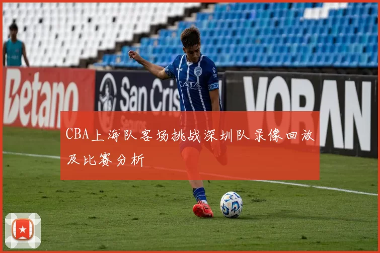 CBA上海队客场挑战深圳队录像回放及比赛分析