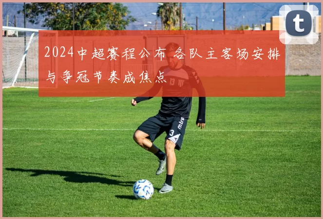 2024中超赛程公布 各队主客场安排与争冠节奏成焦点