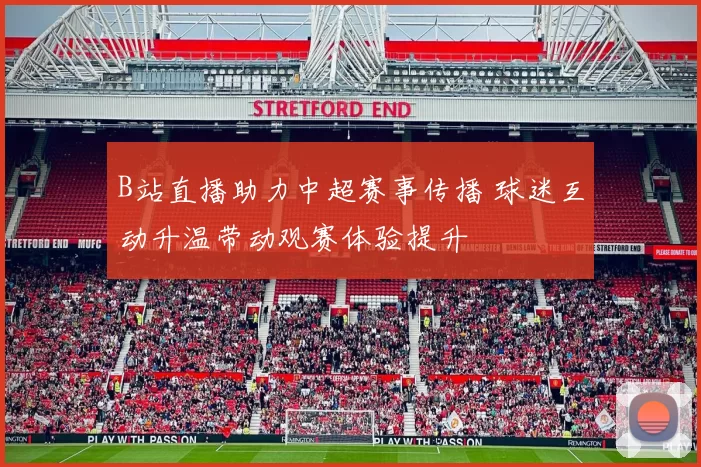 B站直播助力中超赛事传播 球迷互动升温带动观赛体验提升