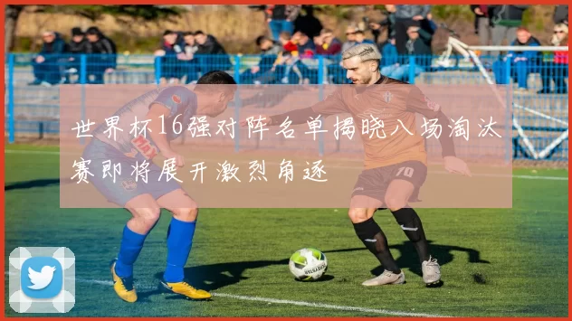 世界杯16强对阵名单揭晓八场淘汰赛即将展开激烈角逐
