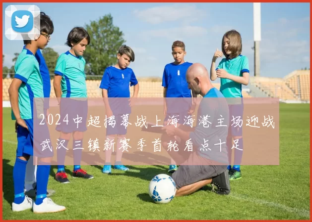 2024中超揭幕战上海海港主场迎战武汉三镇新赛季首轮看点十足