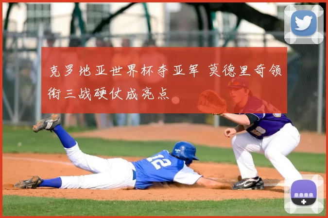克罗地亚世界杯夺亚军 莫德里奇领衔三战硬仗成亮点