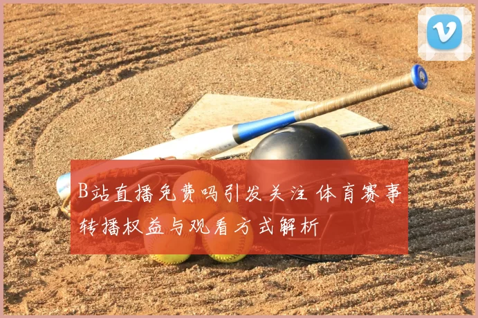 B站直播免费吗引发关注 体育赛事转播权益与观看方式解析