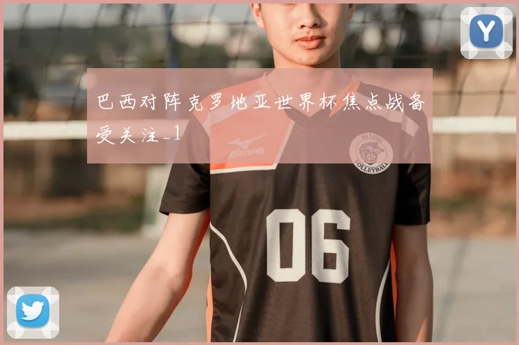 巴西对阵克罗地亚世界杯焦点战备受关注_1
