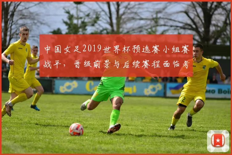 中国女足2019世界杯预选赛小组赛战平,晋级前景与后续赛程面临考验