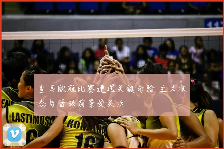 皇马欧冠比赛遭遇关键考验 主力状态与晋级前景受关注