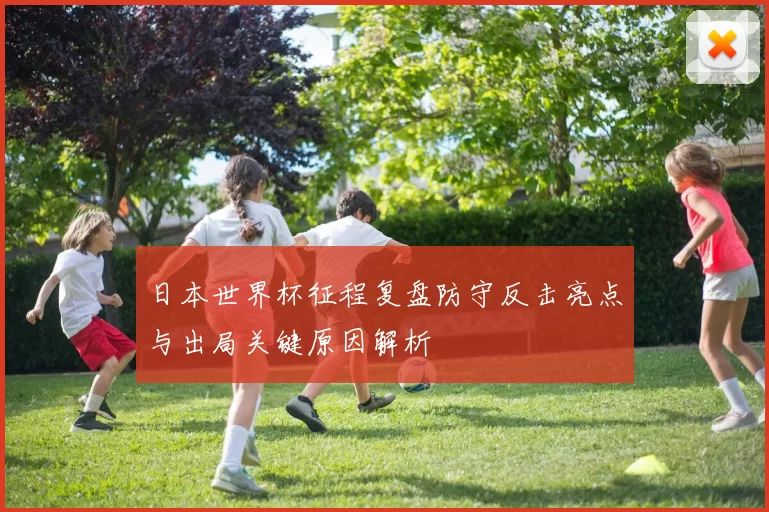 日本世界杯征程复盘防守反击亮点与出局关键原因解析