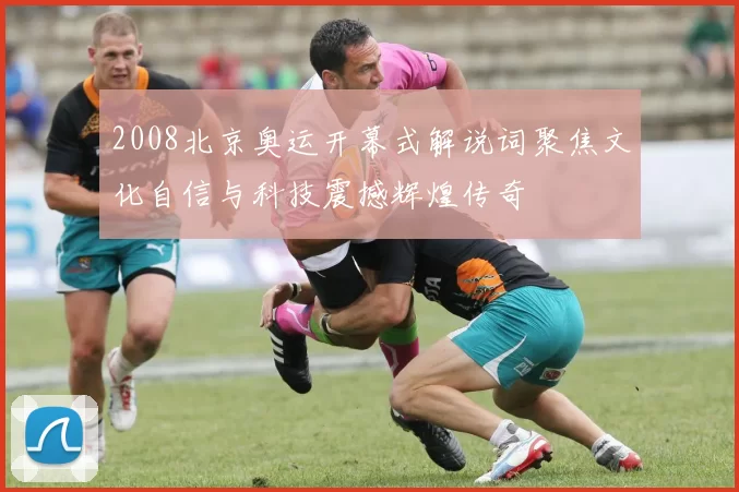 2008北京奥运开幕式解说词聚焦文化自信与科技震撼辉煌传奇