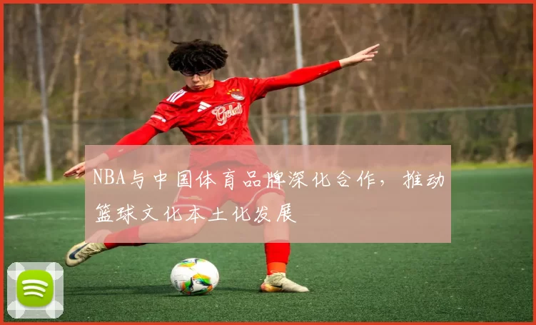 NBA与中国体育品牌深化合作，推动篮球文化本土化发展