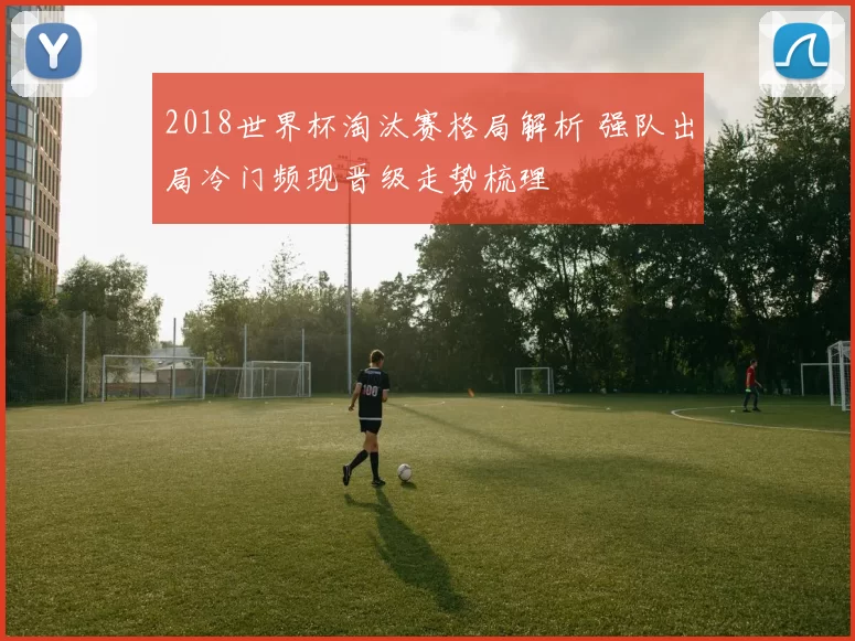2018世界杯淘汰赛格局解析 强队出局冷门频现晋级走势梳理