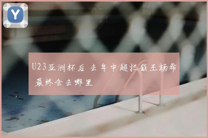 U23亚洲杯后 去年中超拦截王杨希 最终会去哪里