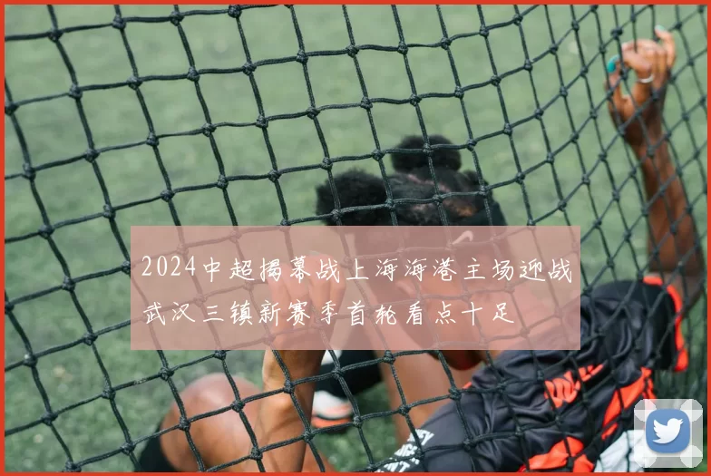 2024中超揭幕战上海海港主场迎战武汉三镇新赛季首轮看点十足