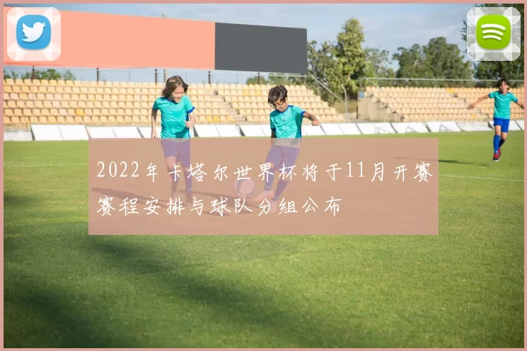 2022年卡塔尔世界杯将于11月开赛赛程安排与球队分组公布